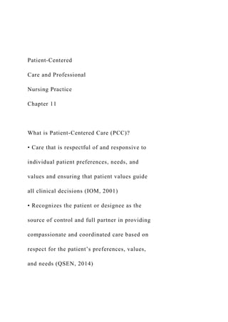 Patient-Centered
Care and Professional
Nursing Practice
Chapter 11
What is Patient-Centered Care (PCC)?
• Care that is respectful of and responsive to
individual patient preferences, needs, and
values and ensuring that patient values guide
all clinical decisions (IOM, 2001)
• Recognizes the patient or designee as the
source of control and full partner in providing
compassionate and coordinated care based on
respect for the patient’s preferences, values,
and needs (QSEN, 2014)
 