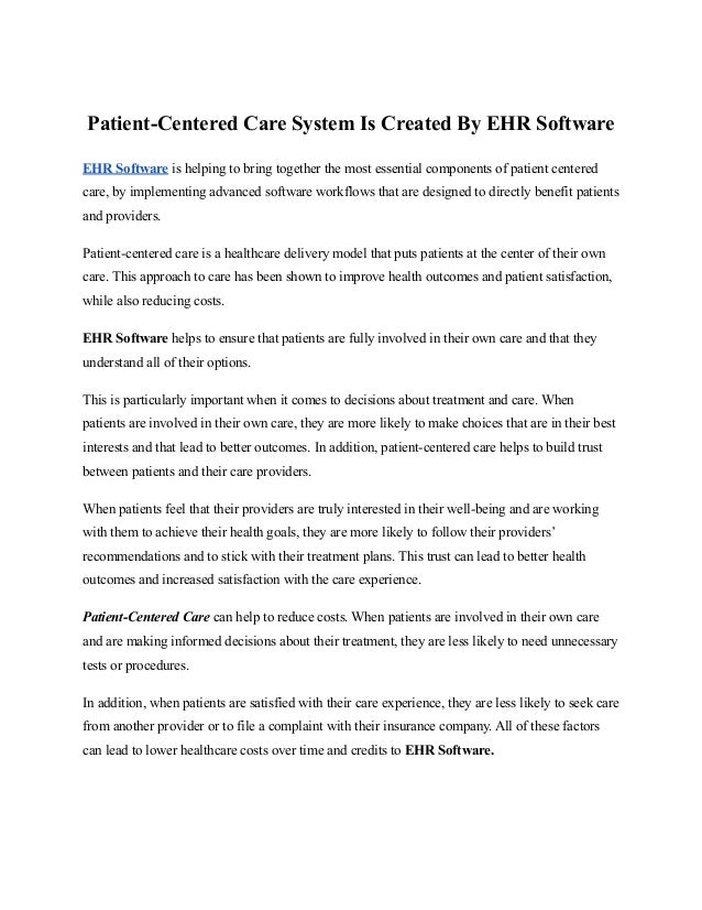 Patient-Centered Care System Is Created By EHR Software
EHR Software is helping to bring together the most essential components of patient centered
care, by implementing advanced software workflows that are designed to directly benefit patients
and providers.
Patient-centered care is a healthcare delivery model that puts patients at the center of their own
care. This approach to care has been shown to improve health outcomes and patient satisfaction,
while also reducing costs.
EHR Software helps to ensure that patients are fully involved in their own care and that they
understand all of their options.
This is particularly important when it comes to decisions about treatment and care. When
patients are involved in their own care, they are more likely to make choices that are in their best
interests and that lead to better outcomes. In addition, patient-centered care helps to build trust
between patients and their care providers.
When patients feel that their providers are truly interested in their well-being and are working
with them to achieve their health goals, they are more likely to follow their providers’
recommendations and to stick with their treatment plans. This trust can lead to better health
outcomes and increased satisfaction with the care experience.
Patient-Centered Care can help to reduce costs. When patients are involved in their own care
and are making informed decisions about their treatment, they are less likely to need unnecessary
tests or procedures.
In addition, when patients are satisfied with their care experience, they are less likely to seek care
from another provider or to file a complaint with their insurance company. All of these factors
can lead to lower healthcare costs over time and credits to EHR Software.
 