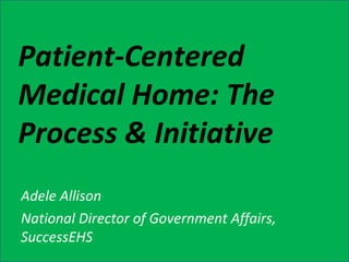 Patient-Centered Medical Home: The Process & Initiative Adele Allison National Director of Government Affairs, SuccessEHS 