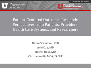 Patient-Centered Outcomes Research:
Perspectives from Patients, Providers,
Health Care Systems, and Researchers
Debra Scammon, PhD
Julie Day, MD
Rachel Hess, MD
Christie North, MBA, FACHE
 