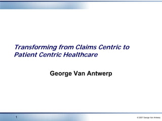 Transforming from Claims Centric to
Patient Centric Healthcare

          George Van Antwerp




1                                     © 2007 George Van Antwerp