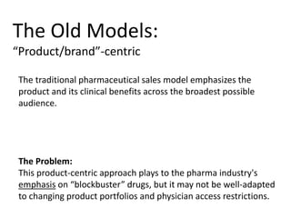 The Old Models:
“Product/brand”-centric
The traditional pharmaceutical sales model emphasizes the
product and its clinical benefits across the broadest possible
audience.
The Problem:
This product-centric approach plays to the pharma industry's
emphasis on “blockbuster” drugs, but it may not be well-adapted
to changing product portfolios and physician access restrictions.
 