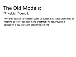 Physician-centric sales forces work to overcome access challenges by
meeting doctors' education and treatment needs. Physician
education is key in driving proper treatment.
The Old Models:
“Physician”-centric
 