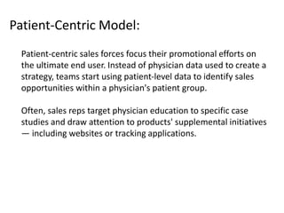 Patient-Centric Model:
Patient-centric sales forces focus their promotional efforts on
the ultimate end user. Instead of physician data used to create a
strategy, teams start using patient-level data to identify sales
opportunities within a physician's patient group.
Often, sales reps target physician education to specific case
studies and draw attention to products' supplemental initiatives
— including websites or tracking applications.
 