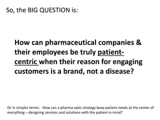 So, the BIG QUESTION is:
How can pharmaceutical companies &
their employees be truly patient-
centric when their reason for engaging
customers is a brand, not a disease?
Or in simpler terms: How can a pharma sales strategy keep patient needs at the center of
everything – designing services and solutions with the patient in mind?
 