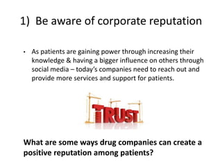 1) Be aware of corporate reputation
• As patients are gaining power through increasing their
knowledge & having a bigger influence on others through
social media – today’s companies need to reach out and
provide more services and support for patients.
What are some ways drug companies can create a
positive reputation among patients?
 