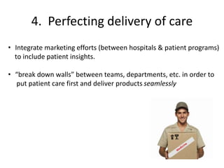 4. Perfecting delivery of care
• Integrate marketing efforts (between hospitals & patient programs)
to include patient insights.
• “break down walls” between teams, departments, etc. in order to
put patient care first and deliver products seamlessly
 