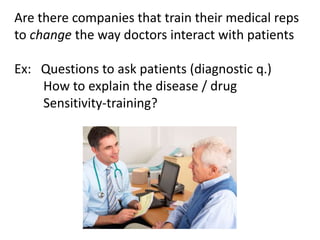 Are there companies that train their medical reps
to change the way doctors interact with patients
Ex: Questions to ask patients (diagnostic q.)
How to explain the disease / drug
Sensitivity-training?
 