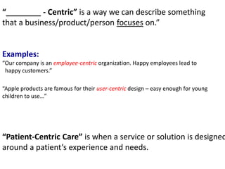 “________ - Centric” is a way we can describe something
that a business/product/person focuses on.”
Examples:
“Our company is an employee-centric organization. Happy employees lead to
happy customers.”
“Apple products are famous for their user-centric design – easy enough for young
children to use…”
“Patient-Centric Care” is when a service or solution is designed
around a patient’s experience and needs.
 