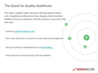 Achieving patient-centric care.
Not a new idea, but a crucial one that needs encouragement.
Not just limited to widespread use of technology.
Goes beyond communicating with the patients.
The Quest for Quality Healthcare
The road to quality health care goes through patient-centric
care. Hospitals and physicians have always strived to deliver
flawless services to patients, and this practice is now more vital
than ever.
 