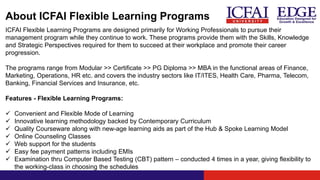 About ICFAI Flexible Learning Programs
ICFAI Flexible Learning Programs are designed primarily for Working Professionals to pursue their
management program while they continue to work. These programs provide them with the Skills, Knowledge
and Strategic Perspectives required for them to succeed at their workplace and promote their career
progression.
The programs range from Modular >> Certificate >> PG Diploma >> MBA in the functional areas of Finance,
Marketing, Operations, HR etc. and covers the industry sectors like IT/ITES, Health Care, Pharma, Telecom,
Banking, Financial Services and Insurance, etc.
Features - Flexible Learning Programs:
 Convenient and Flexible Mode of Learning
 Innovative learning methodology backed by Contemporary Curriculum
 Quality Courseware along with new-age learning aids as part of the Hub & Spoke Learning Model
 Online Counseling Classes
 Web support for the students
 Easy fee payment patterns including EMIs
 Examination thru Computer Based Testing (CBT) pattern – conducted 4 times in a year, giving flexibility to
the working-class in choosing the schedules
 