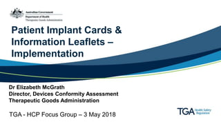 Patient Implant Cards &
Information Leaflets –
Implementation
Dr Elizabeth McGrath
Director, Devices Conformity Assessment
Therapeutic Goods Administration
TGA - HCP Focus Group – 3 May 2018
 