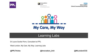 Learning Labs
Dr Laura Cecilia Porro, Consultant at PPL
West London, My Care, My Way: Learning Labs
@Innovation_Unit @WLondonCCG@PPLThinks
 