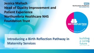 Introducing a Birth Reflection Pathway in
Maternity Services
Jessica Mallach
Head of Quality Improvement and
Patient Experience
Northumbria Healthcare NHS
Foundation Trust
 