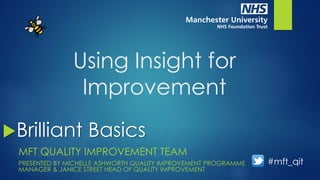 Using Insight for
Improvement
MFT QUALITY IMPROVEMENT TEAM
PRESENTED BY MICHELLE ASHWORTH QUALITY IMPROVEMENT PROGRAMME
MANAGER & JANICE STREET HEAD OF QUALITY IMPROVEMENT
Brilliant Basics
#mft_qit
 