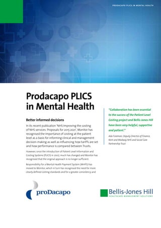 P R O DAC A P O P L I C S I N M E N TA L H E A LT H
Prodacapo PLICS
in Mental Health
Better informed decisions
In its recent publication ‘NHS Improving the costing
of NHS services: Proposals for 2015-2021’, Monitor has
recognised the importance of costing at the patient
level as a basis for informing clinical and management
decision-making as well as influencing how tariffs are set
and how performance is compared between Trusts.
However, since the introduction of Patient Level Information and
Costing Systems (PLICS) in 2007, much has changed and Monitor has
recognised that the original approach is no longer sufficient.
Responsibility for a Mental Health Payment System (MHPS) has
moved to Monitor, which in turn has recognised the need for more
clearly defined costing standards and for a greater consistency and
“Collaboration has been essential
to the success of the Patient Level
Costing project and Bellis-Jones Hill
have been very helpful, supportive
and patient.”
Ada Foreman, Deputy Director of Finance,
Kent and Medway NHS and Social Care
Partnership Trust
 