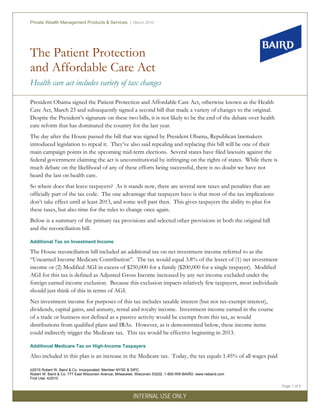 The Patient Protection
and Affordable Care Act
Health care act includes variety of tax changes
Private Wealth Management Products & Services | March 2010
©2010 Robert W. Baird & Co. Incorporated. Member NYSE & SIPC.
Robert W. Baird & Co. 777 East Wisconsin Avenue, Milwaukee, Wisconsin 53202. 1-800-RW-BAIRD. www.rwbaird.com
First Use: 4/2010
Page 1 of 5
INTERNAL USE ONLY
President Obama signed the Patient Protection and Affordable Care Act, otherwise known as the Health
Care Act, March 23 and subsequently signed a second bill that made a variety of changes to the original.
Despite the President’s signature on these two bills, it is not likely to be the end of the debate over health
care reform that has dominated the country for the last year.
The day after the House passed the bill that was signed by President Obama, Republican lawmakers
introduced legislation to repeal it. They’ve also said repealing and replacing this bill will be one of their
main campaign points in the upcoming mid-term elections. Several states have filed lawsuits against the
federal government claiming the act is unconstitutional by infringing on the rights of states. While there is
much debate on the likelihood of any of these efforts being successful, there is no doubt we have not
heard the last on health care.
So where does that leave taxpayers? As it stands now, there are several new taxes and penalties that are
officially part of the tax code. The one advantage that taxpayers have is that most of the tax implications
don’t take effect until at least 2013, and some well past then. This gives taxpayers the ability to plan for
these taxes, but also time for the rules to change once again.
Below is a summary of the primary tax provisions and selected other provisions in both the original bill
and the reconciliation bill.
Additional Tax on Investment Income
The House reconciliation bill included an additional tax on net investment income referred to as the
“Unearned Income Medicare Contribution”. The tax would equal 3.8% of the lesser of (1) net investment
income or (2) Modified AGI in excess of $250,000 for a family ($200,000 for a single taxpayer). Modified
AGI for this tax is defined as Adjusted Gross Income increased by any net income excluded under the
foreign earned income exclusion. Because this exclusion impacts relatively few taxpayers, most individuals
should just think of this in terms of AGI.
Net investment income for purposes of this tax includes taxable interest (but not tax-exempt interest),
dividends, capital gains, and annuity, rental and royalty income. Investment income earned in the course
of a trade or business not defined as a passive activity would be exempt from this tax, as would
distributions from qualified plans and IRAs. However, as is demonstrated below, these income items
could indirectly trigger the Medicare tax. This tax would be effective beginning in 2013.
Additional Medicare Tax on High-Income Taxpayers
Also included in this plan is an increase in the Medicare tax. Today, the tax equals 1.45% of all wages paid
 