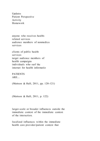 Updates
Patient Perspective
Activity
Homework
anyone who receives health-
related services
audience members of nonmedica
services
clients of public health
services
target audience members of
health campaigns
individuals who surf the
internet for health informatio
PATIENTS
ARE...
(Mattson & Hall, 2011, pp. 120-121)
(Mattson & Hall, 2011, p. 122)
larger-scale or broader influences outside the
immediate context of the immediate context
of the interaction.
localized influences within the immediate
health care provider/patient context that
 