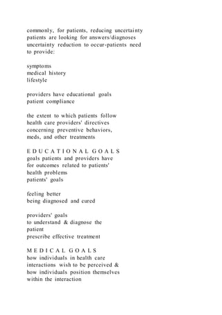 commonly, for patients, reducing uncertainty
patients are looking for answers/diagnoses
uncertainty reduction to occur-patients need
to provide:
symptoms
medical history
lifestyle
providers have educational goals
patient compliance
the extent to which patients follow
health care providers' directives
concerning preventive behaviors,
meds, and other treatments
E D U C A T I O N A L G O A L S
goals patients and providers have
for outcomes related to patients'
health problems
patients' goals
feeling better
being diagnosed and cured
providers' goals
to understand & diagnose the
patient
prescribe effective treatment
M E D I C A L G O A L S
how individuals in health care
interactions wish to be perceived &
how individuals position themselves
within the interaction
 