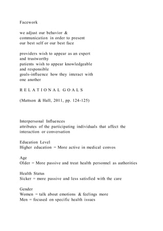 Facework
we adjust our behavior &
communication in order to present
our best self or our best face
providers wish to appear as an expert
and trustworthy
patients wish to appear knowledgeable
and responsible
goals-influence how they interact with
one another
R E L A T I O N A L G O A L S
(Mattson & Hall, 2011, pp. 124-125)
Interpersonal Influences
attributes of the participating individuals that affect the
interaction or conversation
Education Level
Higher education = More active in medical convos
Age
Older = More passive and treat health personnel as authorities
Health Status
Sicker = more passive and less satisfied with the care
Gender
Women = talk about emotions & feelings more
Men = focused on specific health issues
 