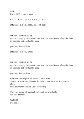 SES
lower SES = more passive
P A T I E N T A T T R I B U T E S
(Mattson & Hall, 2011, pp. 124-126)
MEDIA INFLUENCES
the increasingly important role that various forms of media have
in shaping patient/health care
provider interactions
(Mattson & Hall, 2011)
MEDIA INFLUENCES
the increasingly important role that various forms of media have
in shaping patient/health care
provider interactions
Fictional portrayals of medical situations
based on what we observe in shows, that is what we expect
about
how providers should (not) be acting
The vast array of medical information available
via the internet
WebMD
(+) and (-)
 