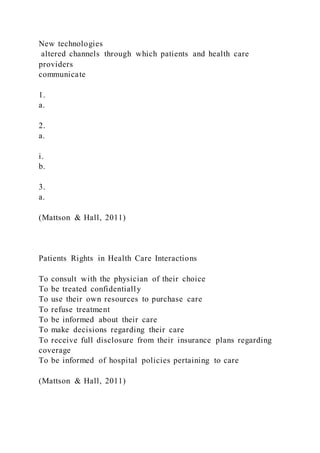 New technologies
altered channels through which patients and health care
providers
communicate
1.
a.
2.
a.
i.
b.
3.
a.
(Mattson & Hall, 2011)
Patients Rights in Health Care Interactions
To consult with the physician of their choice
To be treated confidentially
To use their own resources to purchase care
To refuse treatment
To be informed about their care
To make decisions regarding their care
To receive full disclosure from their insurance plans regarding
coverage
To be informed of hospital policies pertaining to care
(Mattson & Hall, 2011)
 