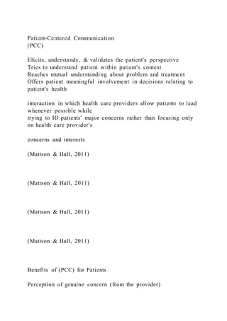 Patient-Centered Communication
(PCC)
Elicits, understands, & validates the patient's perspective
Tries to understand patient within patient's context
Reaches mutual understanding about problem and treatment
Offers patient meaningful involvement in decisions relating to
patient's health
interaction in which health care providers allow patients to lead
whenever possible while
trying to ID patients' major concerns rather than focusing only
on health care provider's
concerns and interests
(Mattson & Hall, 2011)
(Mattson & Hall, 2011)
(Mattson & Hall, 2011)
(Mattson & Hall, 2011)
Benefits of (PCC) for Patients
Perception of genuine concern (from the provider)
 