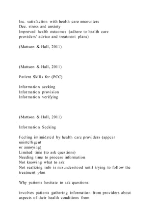 Inc. satisfaction with health care encounters
Dec. stress and anxiety
Improved health outcomes (adhere to health care
providers' advice and treatment plans)
(Mattson & Hall, 2011)
(Mattson & Hall, 2011)
Patient Skills for (PCC)
Information seeking
Information provision
Information verifying
(Mattson & Hall, 2011)
Information Seeking
Feeling intimidated by health care providers (appear
unintelligent
or annoying)
Limited time (to ask questions)
Needing time to process information
Not knowing what to ask
Not realizing info is misunderstood until trying to follow the
treatment plan
Why patients hesitate to ask questions:
involves patients gathering information from providers about
aspects of their health conditions from
 