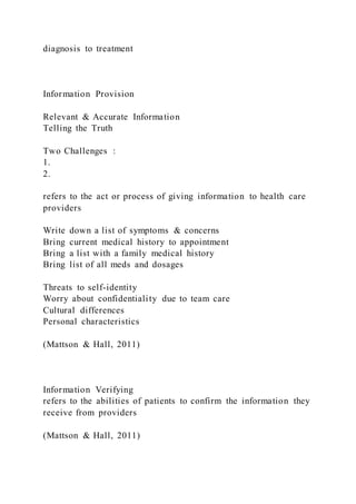 diagnosis to treatment
Information Provision
Relevant & Accurate Information
Telling the Truth
Two Challenges :
1.
2.
refers to the act or process of giving information to health care
providers
Write down a list of symptoms & concerns
Bring current medical history to appointment
Bring a list with a family medical history
Bring list of all meds and dosages
Threats to self-identity
Worry about confidentiality due to team care
Cultural differences
Personal characteristics
(Mattson & Hall, 2011)
Information Verifying
refers to the abilities of patients to confirm the information they
receive from providers
(Mattson & Hall, 2011)
 