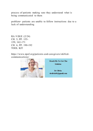 process of patients making sure they understand what is
being communicated to them
problem= patients are unable to follow instructions due to a
lack of understanding
RA 9 DUE (2/24)
CH. 5, PP. 155-
159; 162-171
CH. 6, PP. 190-192
TOOL KIT
https://www.npaf.org/patients-and-caregivers/skilled-
communications/
 