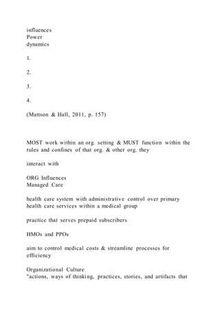 influences
Power
dynamics
1.
2.
3.
4.
(Mattson & Hall, 2011, p. 157)
MOST work within an org. setting & MUST function within the
rules and confines of that org. & other org. they
interact with
ORG Influences
Managed Care
health care system with administrative control over primary
health care services within a medical group
practice that serves prepaid subscribers
HMOs and PPOs
aim to control medical costs & streamline processes for
efficiency
Organizational Culture
"actions, ways of thinking, practices, stories, and artifacts that
 