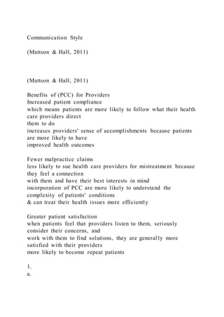 Communication Style
(Mattson & Hall, 2011)
(Mattson & Hall, 2011)
Benefits of (PCC) for Providers
Increased patient compliance
which means patients are more likely to follow what their health
care providers direct
them to do
increases providers' sense of accomplishments because patients
are more likely to have
improved health outcomes
Fewer malpractice claims
less likely to sue health care providers for mistreatment because
they feel a connection
with them and have their best interests in mind
incorporation of PCC are more likely to understand the
complexity of patients' conditions
& can treat their health issues more efficiently
Greater patient satisfaction
when patients feel that providers listen to them, seriously
consider their concerns, and
work with them to find solutions, they are generally more
satisfied with their providers
more likely to become repeat patients
1.
a.
 