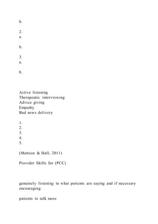b.
2.
a.
b.
3.
a.
b.
Active listening
Therapeutic interviewing
Advice giving
Empathy
Bad news delivery
1.
2.
3.
4.
5.
(Mattson & Hall, 2011)
Provider Skills for (PCC)
genuinely listening to what patients are saying and if necessary
encouraging
patients to talk more
 