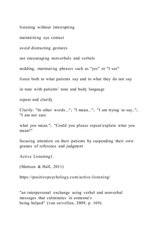 listening without interrupting
maintaining eye contact
avoid distracting gestures
use encouraging nonverbals and verbals
nodding, murmuring phrases such as "yes" or "I see"
listen both to what patients say and to what they do not say
in tune with patients' tone and body language
repeat and clarify
Clarify: "In other words..."; "I mean..."; "I am trying to say..";
"I am not sure
what you mean."; "Could you please repeat/explain what you
mean?"
focusing attention on their patients by suspending their own
grames of reference and judgment
Active Listening1.
(Mattson & Hall, 2011)
https://positivepsychology.com/active-listening/
"an interpersonal exchange using verbal and nonverbal
messages that culminates in someone's
being helped" (van servellen, 2009, p. 169).
 