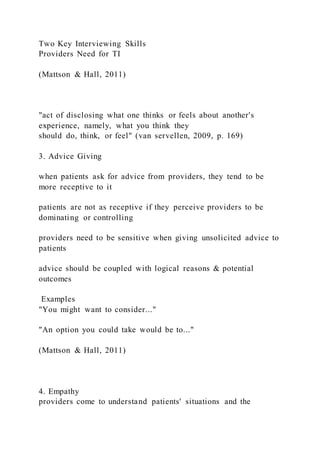 Two Key Interviewing Skills
Providers Need for TI
(Mattson & Hall, 2011)
"act of disclosing what one thinks or feels about another's
experience, namely, what you think they
should do, think, or feel" (van servellen, 2009, p. 169)
3. Advice Giving
when patients ask for advice from providers, they tend to be
more receptive to it
patients are not as receptive if they perceive providers to be
dominating or controlling
providers need to be sensitive when giving unsolicited advice to
patients
advice should be coupled with logical reasons & potential
outcomes
Examples
"You might want to consider..."
"An option you could take would be to..."
(Mattson & Hall, 2011)
4. Empathy
providers come to understand patients' situations and the
 