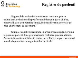 Registru de pacienti 
www.qbis.ro 
Registrul de pacienti este un sistem structurat pentru acumularea de informatii specifice unui domeniu (date clinice, observatii, date demografice samd), informatiile sunt colectate pe baza unor criterii de acceptare. 
Studiile si analizele rezultate in urma procesarii datelor unui registru de pacienti bine gestionat arata realitatea practicii clinice. Aceste informatii sunt folosite pentru dezvoltare si suport decizional in cadrul comunitatii si organizatiilor medicale.  