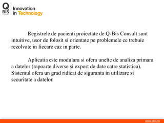 www.qbis.ro 
Registrele de pacienti proiectate de Q-Bis Consult sunt intuitive, usor de folosit si orientate pe problemele ce trebuie rezolvate in fiecare caz in parte. Aplicatia este modulara si ofera unelte de analiza primara a datelor (rapoarte diverse si export de date catre statistica). Sistemul ofera un grad ridicat de siguranta in utilizare si securitate a datelor.  