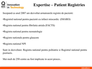 Expertise – Patient Registries 
www.qbis.ro 
Incepand cu anul 2007 am dezvoltat urmatoarele registre de pacienti: 
•Registrul national pentru pacienti cu infarct miocardic (IMARO) 
•Registru national pentru fibrilatie atriala (FACTS) 
•Registru national pentru neonatologie 
•Registre nationale pentru glaucom 
•Registru national NPI Sunt in dezvoltare: Registru national pentru psihiatrie si Registrul national pentru psoriazis. Mai mult de 250 centre au fost implicate in acest proces..  
