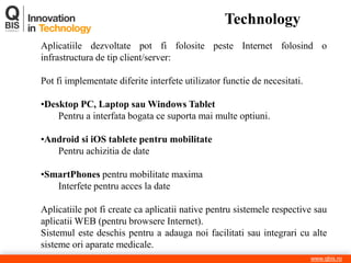 Technology 
www.qbis.ro 
Aplicatiile dezvoltate pot fi folosite peste Internet folosind o infrastructura de tip client/server: Pot fi implementate diferite interfete utilizator functie de necesitati. 
•Desktop PC, Laptop sau Windows Tablet Pentru a interfata bogata ce suporta mai multe optiuni. 
•Android si iOS tablete pentru mobilitate Pentru achizitia de date 
•SmartPhones pentru mobilitate maxima Interfete pentru acces la date Aplicatiile pot fi create ca aplicatii native pentru sistemele respective sau aplicatii WEB (pentru browsere Internet). Sistemul este deschis pentru a adauga noi facilitati sau integrari cu alte sisteme ori aparate medicale.  