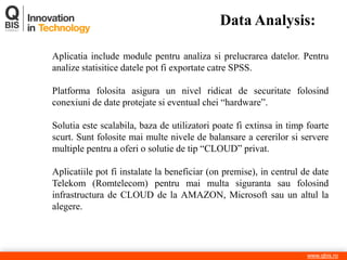 Data Analysis: 
www.qbis.ro 
Aplicatia include module pentru analiza si prelucrarea datelor. Pentru analize statisitice datele pot fi exportate catre SPSS. 
Platforma folosita asigura un nivel ridicat de securitate folosind conexiuni de date protejate si eventual chei “hardware”. 
Solutia este scalabila, baza de utilizatori poate fi extinsa in timp foarte scurt. Sunt folosite mai multe nivele de balansare a cererilor si servere multiple pentru a oferi o solutie de tip “CLOUD” privat. 
Aplicatiile pot fi instalate la beneficiar (on premise), in centrul de date Telekom (Romtelecom) pentru mai multa siguranta sau folosind infrastructura de CLOUD de la AMAZON, Microsoft sau un altul la alegere.  