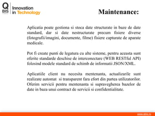 www.qbis.ro 
Aplicatia poate gestiona si stoca date structurate in baze de date standard, dar si date nestructurate precum fisiere diverse (fotografii/imagini, documente, filme) fisiere capturate de aparate medicale. Pot fi create punti de legatura cu alte sisteme, pentru aceasta sunt oferite standarde deschise de interconectare (WEB RESTful API) folosind modele standard de schimb de informatii JSON/XML. Aplicatiile client nu necesita mentenanta, actualizarile sunt realizate automat si transparent fara efort din partea utilizatorilor. Oferim servicii pentru mentenanta si supravegherea bazelor de date in baza unui contract de servicii si confidentialitate. 
Maintenance: 
