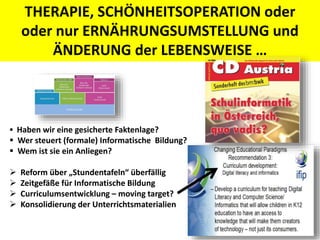 THERAPIE, SCHÖNHEITSOPERATION oder
oder nur ERNÄHRUNGSUMSTELLUNG und
ÄNDERUNG der LEBENSWEISE …
 Haben wir eine gesicherte Faktenlage?
 Wer steuert (formale) Informatische Bildung?
 Wem ist sie ein Anliegen?
 Reform über „Stundentafeln“ überfällig
 Zeitgefäße für Informatische Bildung
 Curriculumsentwicklung – moving target?
 Konsolidierung der Unterrichtsmaterialien
 