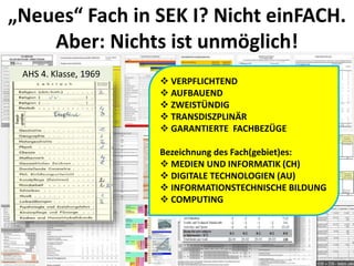 „Neues“ Fach in SEK I? Nicht einFACH.
Aber: Nichts ist unmöglich!
AHS 4. Klasse, 1969
 VERPFLICHTEND
 AUFBAUEND
 ZWEISTÜNDIG
 TRANSDISZPLINÄR
 GARANTIERTE FACHBEZÜGE
Bezeichnung des Fach(gebiet)es:
 MEDIEN UND INFORMATIK (CH)
 DIGITALE TECHNOLOGIEN (AU)
 INFORMATIONSTECHNISCHE BILDUNG
 COMPUTING
 