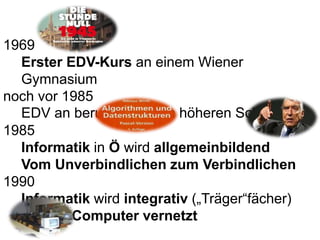 1969
Erster EDV-Kurs an einem Wiener
Gymnasium
noch vor 1985
EDV an berufsbildenden höheren Schulen
1985
Informatik in Ö w...