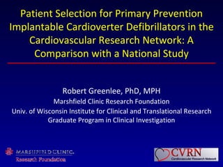 Patient Selection for Primary Prevention
Implantable Cardioverter Defibrillators in the
    Cardiovascular Research Network: A
     Comparison with a National Study


                 Robert Greenlee, PhD, MPH
              Marshfield Clinic Research Foundation
Univ. of Wisconsin Institute for Clinical and Translational Research
            Graduate Program in Clinical Investigation
 