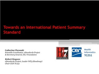 Catherine Chronaki
Scientific Coordinator, eStandards Project
& Secretary General, HL7 Foundation
Robert Stegwee
eStandards Project, Leader WP3 (Roadmap)
Chair CEN TC251
Towards an International Patient Summary
Standard
 