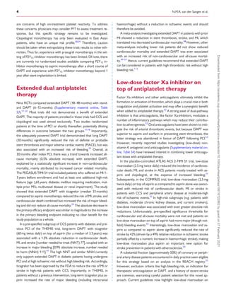 .
.
.
.
.
.
.
.
.
.
.
.
.
.
.
.
.
.
.
.
.
.
.
.
.
.
.
.
.
.
.
.
.
.
.
.
.
.
.
.
.
.
.
.
.
.
.
.
.
.
.
.
.
.
.
.
.
.
.
.
.
.
.
.
.
.
.
.
.
.
.
.
.
.
.
.
.
.
.
.
.
.
.
.
.
.
.
.
.
.
.
.
.
.
.
.
.
.
.
.
.
.
.
.
.
.
.
.
.
.
.
.
.
.
.
.
.
.
.
.
.
.
.
.
.
.
.
.
.
.
.
.
.
.
.
.
.
.
.
.
.
.
.
.
.
.
.
.
.
.
.
.
.
.
.
.
.
.
.
.
.
.
.
.
.
.
.
.
.
.
.
.
.
are concerns of high on-treatment platelet reactivity. To address
these concerns, physicians may consider PFT to assess treatment re-
sponse, but this specific strategy remains to be investigated.
Clopidogrel monotherapy has only been evaluated in East Asian
patients, who have an unique risk profile.28,29
Therefore, caution
should be taken when extrapolating these trials results to other eth-
nicities. Thus far, experience with prasugrel monotherapy in the set-
ting of P2Y12 inhibitor monotherapy has been limited. Of note, there
are currently no randomized studies available comparing P2Y12 in-
hibitor monotherapy to aspirin monotherapy after a short course of
DAPT and experience with P2Y12 inhibitor monotherapy beyond 1
year after stent implantation is limited.
Extended dual antiplatelet
therapy
Nine RCTs compared extended DAPT (18–48 months) with stand-
ard DAPT (6–12 months) (Supplementary material online, Table
S3).17–25
Most trials did not demonstrate a benefit of extended
DAPT. The majority of patients enrolled in these trials had CCS and
clopidogrel was used almost exclusively. Two studies randomized
patients at the time of PCI or shortly thereafter, potentially diluting
differences in outcome between the two groups.17,18
Importantly,
the adequately powered DAPT trial demonstrated that long DAPT
(30 months) significantly reduced the risk of definite or probable
stent thrombosis and major adverse cardiac events (MACE), but was
also associated with an increased risk of bleeding.22
Overall, at
30months after index PCI, there was a trend towards increased all-
cause mortality (0.5% absolute increase) with extended DAPT,
explained by a statistically significant increase in non-cardiovascular
mortality, mainly attributed to increased cancer related mortality.
The PEGASUS-TIMI 54 trial included patients who suffered an MI 1–
3 years before enrollment and had at least one additional high-risk
feature (age >
_65years, diabetes mellitus requiring medication, mul-
tiple prior MI’s, multivessel disease or renal impairment). The study
showed that extended DAPT with ticagrelor (median 33 months)
compared to aspirin monotherapy reduced the risk of MI, stroke, and
cardiovascular death combined but increased the risk of major bleed-
ing and did not reduce all-cause mortality.24
The absolute decrease in
the primary efficacy endpoint was similar in magnitude to the increase
in the primary bleeding endpoint indicating no clear benefit for the
study population as a whole.
In a pre-specified subgroup of CCS patients with diabetes and pre-
vious PCI of the THEMIS trial, long-term DAPT with ticagrelor
(60 mg twice daily) on top of aspirin (for a median of 3.3years) was
associated with a 1.3% absolute reduction in cardiovascular death,
MI, and stroke [number needed to treat (NNT) 77], coupled with an
increase in major bleeding [0.9% absolute increase, number needed
to harm (NNH) 111].47
The high NNT and similar NNH currently
only support extended DAPT in diabetic patients having undergone
PCI and at high ischaemic risk without high bleeding risk. Accordingly,
ticagrelor has been approved by the FDA to reduce the risk of MI or
stroke in high-risk patients with CCS. Importantly, in THEMIS, in
patients without a previous intervention, long-term ticagrelor plus as-
pirin increased the rate of major bleeding (including intracranial
haemorrhage) without a reduction in ischaemic events and should
therefore be avoided.
A meta-analysis investigating extended DAPT in patients with prior
MI showed a reduction in stent thrombosis, stroke, and MI, which
translated into decreased cardiovascular mortality.48
However, other
meta-analyses including lower risk patients did not show reduced
cardiovascular mortality and extended DAPT was even associated
with an increased risk of non-cardiovascular and all-cause mortal-
ity.49–51
Hence, current guidelines recommend that extended DAPT
can be considered in patients with high thrombotic risk without high
bleeding risk.1–3
Low-dose factor Xa inhibitor on
top of antiplatelet therapy
Factor Xa inhibitors and other anticoagulants ultimately inhibit the
formation or activation of thrombin, which plays a crucial role in both
coagulation and platelet activation and may offer a synergistic benefit
when added to antiplatelet therapy.52
A strong asset of dual-pathway
inhibition is that anticoagulants, like factor Xa-inhibitors, modulate a
number of inflammatory pathways which may reduce their contribu-
tion to atherogenesis.52
Oral anticoagulants have been shown to miti-
gate the risk of arterial thrombotic events, but because DAPT was
superior to aspirin and warfarin in preventing stent thrombosis, the
latter strategy was abandoned in favour of DAPT following PCI.53
However, recently reported studies investigating (low-dose) non-
vitamin K antagonist oral anticoagulants (Supplementary material on-
line, Table S4) have renewed interest in combining lower anticoagu-
lant doses with antiplatelet therapy.
In the placebo-controlled ATLAS ACS 2-TIMI 51 trial, low-dose
rivaroxaban (2.5mg twice daily) reduced the incidence of cardiovas-
cular death, MI, and stroke in ACS patients mostly treated with as-
pirin and clopidogrel, at the expense of increased bleeding.31
Subsequently, in the COMPASS trial, low-dose rivaroxaban (2.5mg
twice daily) on top of aspirin as compared to aspirin alone was associ-
ated with reduced risk of cardiovascular death, MI or stroke in
patients with CCS and peripheral artery disease at moderate-high
risk of ischaemic events.32
In high-risk subgroups (e.g. patients with
diabetes, moderate chronic kidney disease, and current smokers),
low-dose rivaroxaban was associated with even greater absolute risk
reductions. Unfortunately, pre-specified significance thresholds for
cardiovascular and all-cause mortality were not met and patients on
low-dose rivaroxaban on top of aspirin had more major (though not-
fatal) bleeding events.32
Interestingly, low-dose rivaroxaban and as-
pirin as compared to aspirin alone significantly reduced the rate of
stroke by 42% (driven by a 49% relative reduction in ischaemic stroke
partially offset by a numeric increase in haemorrhagic stroke), making
low-dose rivaroxaban plus aspirin an important new option for
stroke prevention in patients with atherosclerosis.54
A substantial fraction (approximately 50%) of coronary or periph-
eral artery disease patients encountered in daily practice seem eligible
for this strategy based on an analysis in the REACH registry.55
However, exclusion criteria like high bleeding risk, an indication for
therapeutic anticoagulation or DAPT, and a history of recent stroke
are common, warranting careful patient selection for this novel ap-
proach. Current guidelines now highlight low-dose rivaroxaban on
4 N.M.R. van der Sangen et al.
Downloaded
from
https://academic.oup.com/eurheartj/advance-article/doi/10.1093/eurheartj/ehaa1097/6122862
by
guest
on
07
February
2021
 