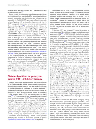 .
.
.
.
.
.
.
.
.
.
.
.
.
.
.
.
.
.
.
.
.
.
.
.
.
.
.
.
.
.
.
.
.
.
.
.
.
.
.
.
.
.
.
.
.
.
.
.
.
.
.
.
.
.
.
.
.
.
.
.
.
.
.
.
.
.
.
.
.
.
.
.
.
.
.
.
.
.
.
.
.
.
.
.
.
.
.
.
.
.
.
.
.
.
.
.
.
.
.
.
.
.
.
.
.
.
.
.
.
.
.
.
.
.
.
.
.
.
.
.
.
.
.
.
.
.
.
.
.
.
.
.
.
.
.
.
.
.
.
.
.
.
.
.
.
.
.
.
.
.
.
.
.
.
.
.
.
.
.
.
.
.
.
.
.
.
.
.
.
.
.
.
.
ischaemic benefit was seen in patients with a low DAPT score who
received extended DAPT.63
Due to the lack of randomization, identifying patients who derive
net clinical benefit from extended DAPT in registry-based validation
studies is not possible, but discrimination and calibration can be
assessed. In the SWEDEHEART registry, a large Swedish nationwide
cohort of patients with cardiovascular disease showed that the
DAPT score poorly discriminated ischaemic risk and was unable to
discriminate bleeding risk.64
In addition, the absolute risk rates for
MACE followed a U-shaped pattern suggesting poor calibration of
the DAPT score. However, the developers of the DAPT score
argued that this might be related to the definition of MACE in
SWEDEHEART, which was a composite of all-cause mortality, MI,
and stroke. Older patients have a relatively low DAPT score (-1 or -2
points for those aged 65–74 or >
_75years, respectively) and a high
risk of mortality due to non-cardiovascular causes (which is not pre-
vented by extended DAPT) explaining why MACE rates were also
high in patients with a low DAPT score.65
Furthermore, the (non-
fatal) bleeding rate might have been underestimated in this cohort
since events were based on administrative codes.65
Other external
validation studies of the DAPT score showed conflicting results in
terms of calibration and discrimination (Supplementary material on-
line, Table S9), but classic validation metrics may not be appropriate
for this combined bleeding and ischaemic risk score.65
Possible
explanations for the lack of calibration and discrimination of the
DAPT score in external validation studies include the fact that (i)
patients with a contraindication for extended DAPT were excluded
from the trial; (ii) <50% of those screened were included in the trial
population, (iii) common bleeding determinants, such as previous
bleeding, creatinine clearance, and anaemia, are not included in the
DAPT score, and (iv) older generation stents were used, which might
have inflated the risk of stent thrombosis.
Platelet function- or genotype-
guided P2Y12 inhibitor therapy
Clopidogrel and prasugrel require conversion to an active metabolite
by the cytochrome P450 enzyme system. Genetic polymorphisms,
especially loss-of-function mutations, have been shown to contribute
to impaired conversion of clopidogrel to the active metabolite.66
Impaired drug conversion can lead to high (on-treatment) platelet re-
activity (HPR), which is common among patients on clopidogrel
(42%, reported range 7–75%), but relatively rare in prasugrel
users.67,68
HPR has consistently been associated with an increased
risk of stent thrombosis and MACE.67
Conversely, low platelet re-
activity has been associated with an increased risk of bleeding.67
Thus, PFT and genotyping might be of utility in ischaemic or haemor-
rhagic risk stratification and tailoring of P2Y12 inhibitor therapy. For
instance, clinicians can escalate (switch from a less potent agent, i.e.
clopidogrel, to a potent agent, i.e. ticagrelor or prasugrel) or de-
escalate treatment (switch from a potent agent to a less potent
agent).69
In recent years, multiple rapid (bedside) assays have become
available, enabling easy implementation in routine practice.70
Characteristics of RCTs investigating a platelet function-guided or
genotype-guided escalation or de-escalation approach are given in
Supplementary material online, Tables S10 and S11, respectively.
Unfortunately, none of the RCTs investigating platelet function-
guided escalation, which mainly included CCS patients, met their
respective primary endpoint. Therefore, in an updated expert
consensus document, the routine use of PFT to escalate P2Y12 in-
hibitor therapy in patients with HPR on clopidogrel was not rec-
ommended.71
However, PFT-guided P2Y12 inhibitor therapy can
be considered in selected patients without high bleeding risk, in
whom adequate platelet inhibition is of the utmost importance
(e.g. left main stenting, last patent vessel PCI, or previous stent
thrombosis).71
To date, two RCTs have compared PFT-guided de-escalation or
dose-adjustment of P2Y12 inhibitor therapy to standard treatment in
patients with ACS.35,72
In TROPICAL-ACS, platelet function-guided
de-escalation of prasugrel to clopidogrel was non-inferior (but not
superior) to standard prasugrel in terms of the primary net clinical
benefit endpoint, a composite of cardiovascular death, MI, stroke, or
BARC type 
_2 bleeding.35
The rates of ischaemic events were similar
in the guided vs. non-guided group (2.5% vs. 3.2%, P = 0.12) and there
was a trend towards less bleeding in the platelet function-guided
group (4.9 vs. 6.0%, P = 0.23), mainly driven by a reduction in minor
bleedings. Of note, almost 4 out of 10 patients in the guided de-
escalation group were switched back to prasugrel after 2 weeks be-
cause of HPR while on clopidogrel. Although the trial was not pow-
ered to test non-inferiority in terms of ischaemic events, the low
MACE rate in the platelet function-guided group is reassuring.
Therefore, PFT-guided de-escalation of P2Y12 inhibitor therapy may
be considered in specific clinical scenarios, such as high bleeding risk
or a recent bleeding event.
Genotype-guided escalation or de-escalation was associated with
improved outcomes in small, single, or dual centre RCTs.73,74
In the
large-scale TAILOR PCI trial, in a predominantly ACS population
treated with PCI (n = 5302), a genotype-guided escalation strategy
(ticagrelor instead of clopidogrel in carriers of CYP2C19 loss-of-
function alleles) numerically, though not statistically significantly
(5.9% vs. 4.0%, P = 0.06), reduced adverse cardiovascular events as
compared to standard treatment with clopidogrel on top of aspirin in
the subgroup of carriers of loss-of-function alleles (n = 1849).75
A
pre-specified sensitivity analysis taking into account recurrent events
(not only the time to first event) did reach statistical significance and a
post hoc analysis showed an almost 80% reduced rate of adverse
events in the first 3 months, suggesting that most gain is to be made in
the early high-risk period following PCI.75
Of note, the vast majority
of study population consisted of ACS patients (84%), for whom treat-
ment with potent P2Y12 inhibitors and not clopidogrel is the current
standard of care.1–3
In the POPular Genetics trial, 2488 patients undergoing primary
PCI were randomized open-label to genotype-guided P2Y12 inhib-
ition (de-escalation based on CYP2C19 genetic testing) or standard
treatment with either ticagrelor or prasugrel for 12months.
Genotype-guided P2Y12 de-escalation was non-inferior to standard
treatment in terms of the primary outcome net clinical benefit, and
there was a significant reduction in the primary bleeding outcome
(PLATO major or minor bleeding), driven by a reduction in minor
bleeding. Although the trial was not powered to test non-inferiority
with regard to ischaemic events, there was no signal of increased is-
chaemic events in the de-escalation group.
Patient-tailored antithrombotic therapy 7
Downloaded
from
https://academic.oup.com/eurheartj/advance-article/doi/10.1093/eurheartj/ehaa1097/6122862
by
guest
on
07
February
2021
 