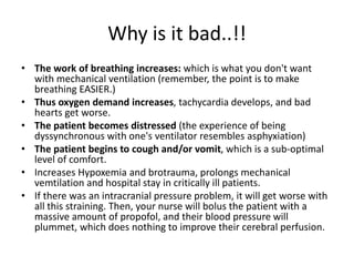 Why is it bad..!!
• The work of breathing increases: which is what you don't want
with mechanical ventilation (remember, the point is to make
breathing EASIER.)
• Thus oxygen demand increases, tachycardia develops, and bad
hearts get worse.
• The patient becomes distressed (the experience of being
dyssynchronous with one's ventilator resembles asphyxiation)
• The patient begins to cough and/or vomit, which is a sub-optimal
level of comfort.
• Increases Hypoxemia and brotrauma, prolongs mechanical
vemtilation and hospital stay in critically ill patients.
• If there was an intracranial pressure problem, it will get worse with
all this straining. Then, your nurse will bolus the patient with a
massive amount of propofol, and their blood pressure will
plummet, which does nothing to improve their cerebral perfusion.
 