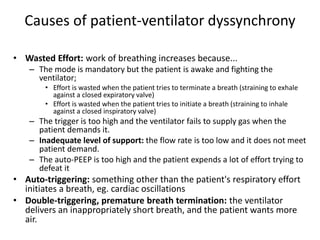 Causes of patient-ventilator dyssynchrony
• Wasted Effort: work of breathing increases because...
– The mode is mandatory but the patient is awake and fighting the
ventilator;
• Effort is wasted when the patient tries to terminate a breath (straining to exhale
against a closed expiratory valve)
• Effort is wasted when the patient tries to initiate a breath (straining to inhale
against a closed inspiratory valve)
– The trigger is too high and the ventilator fails to supply gas when the
patient demands it.
– Inadequate level of support: the flow rate is too low and it does not meet
patient demand.
– The auto-PEEP is too high and the patient expends a lot of effort trying to
defeat it
• Auto-triggering: something other than the patient's respiratory effort
initiates a breath, eg. cardiac oscillations
• Double-triggering, premature breath termination: the ventilator
delivers an inappropriately short breath, and the patient wants more
air.
 
